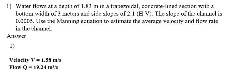 1) Water flows at a depth of 1.83 m in a trapezoidal, concrete-lined section with a
bottom width of 3 meters and side slopes of 2:1 (H:V). The slope of the channel is
0.0005. Use the Manning equation to estimate the average velocity and flow rate
in the channel.
Answer:
1)
Velocity V = 1.58 m/s
Flow Q = 19.24 m/s
