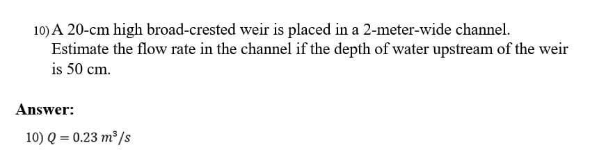 10) A 20-cm high broad-crested weir is placed in a 2-meter-wide channel.
Estimate the flow rate in the channel if the depth of water upstream of the weir
is 50 cm.
Answer:
10) Q = 0.23 m³/s
