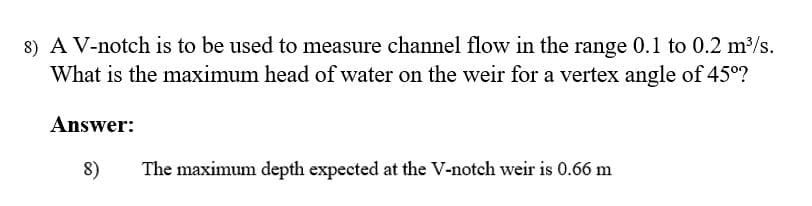 8) A V-notch is to be used to measure channel flow in the range 0.1 to 0.2 m3/s.
What is the maximum head of water on the weir for a vertex angle of 45°?
Answer:
8)
The maximum depth expected at the V-notch weir is 0.66 m
