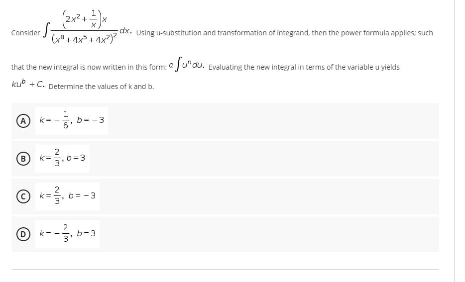 1
2x2 + -
Consider
dx. Using u-substitution and transformation of integrand, then the power formula applies; such
(x8 + 4x5 + 4x²)?
that the new integral is now written in this form: a Ju"du.
Evaluating the new integral in terms of the variable u yields
kuº + C. Determine the values of k and b.
(A
1
b= - 3
6
k=
2
(B)
k =
5,b=3
3
k= -
b= - 3
3
D)
2
b =3
k =
3'
-
