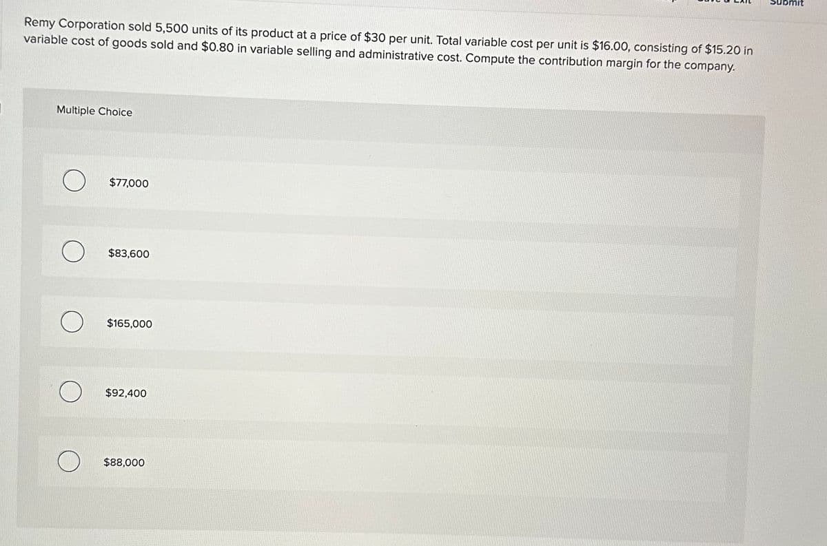 Remy Corporation sold 5,500 units of its product at a price of $30 per unit. Total variable cost per unit is $16.00, consisting of $15.20 in
variable cost of goods sold and $0.80 in variable selling and administrative cost. Compute the contribution margin for the company.
Multiple Choice
O $77,000
O $83,600
$165,000
$92,400
$88,000