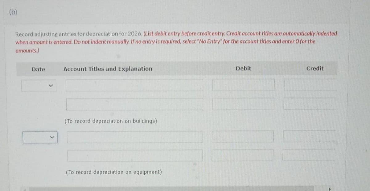 (b)
Record adjusting entries for depreciation for 2026. (List debit entry before credit entry. Credit account titles are automatically indented
when amount is entered. Do not indent manually. If no entry is required, select "No Entry" for the account titles and enter O for the
amounts.)
Date
Account Titles and Explanation
(To record depreciation on buildings)
(To record depreciation on equipment)
Debit
Credit