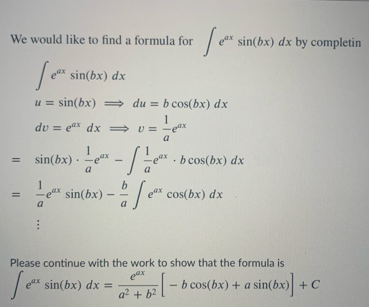 We would like to find a formula for
eax sin(bx) dx by completin
eax
sin(bx) dx
u = sin(bx) = du
b cos(bx) dx
%D
1
U = -eax
a
du = eax dx =
1
sin(bx) · -ex
ea.
b cos(bx) dx
-
a
a
1
-eax
sin(bx) – - / e* cos(bx)
dx
a
a
Please continue with the work to show that the formula is
eax sin(bx) dx =
eax
|- b cos(bx) + a sin(bx) + C
a2 + b2
