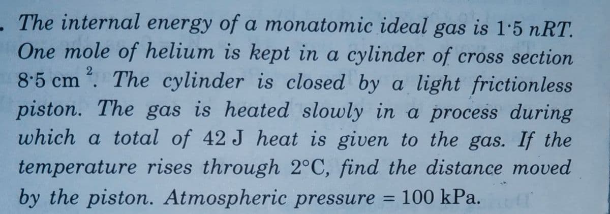 - The internal energy of a monatomic ideal gas is 1·5 nRT.
One mole of helium is kept in a cylinder of cross section
8.5 cm . The cylinder is closed by a light frictionless
piston. The gas is heated slowly in a process during
which a total of 42 J heat is given to the gas. If the
temperature rises through 2°C, find the distance moved
by the piston. Atmospheric pressure = 100 kPa.
