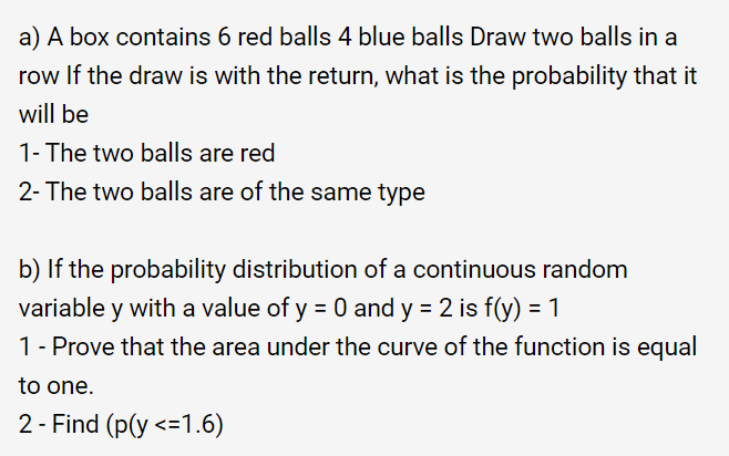 a) A box contains 6 red balls 4 blue balls Draw two balls in a
row If the draw is with the return, what is the probability that it
will be
1- The two balls are red
2- The two balls are of the same type
b) If the probability distribution of a continuous random
variable y with a value of y = 0 and y = 2 is f(y) = 1
1 - Prove that the area under the curve of the function is equal
to one.
2 - Find (p(y <=1.6)