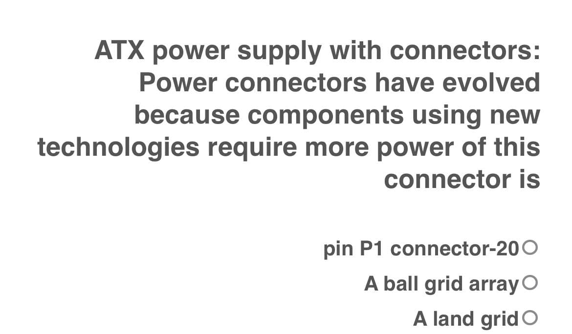 ATX power supply with connectors:
Power connectors have evolved
because components using new
technologies require more power of this
connector is
pin P1 connector-200
A ball grid array O
A land grid O