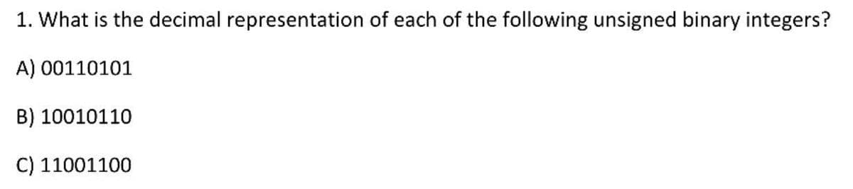 1. What is the decimal representation of each of the following unsigned binary integers?
A) 00110101
B) 10010110
C) 11001100