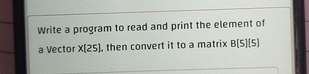 Write a program to read and print the element of
a Vector X[25], then convert it to a matrix B[5][5]