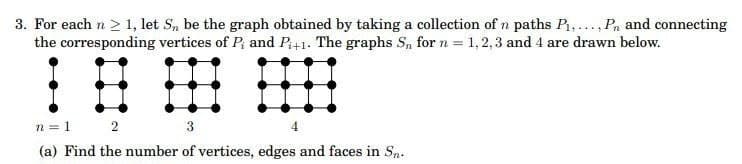 3. For each n ≥ 1, let S, be the graph obtained by taking a collection of n paths P₁,..., Pn and connecting
the corresponding vertices of P; and P₁+1. The graphs S₁ for n = 1,2,3 and 4 are drawn below.
n = 1 2
3
(a) Find the number of vertices, edges and faces in Sn.