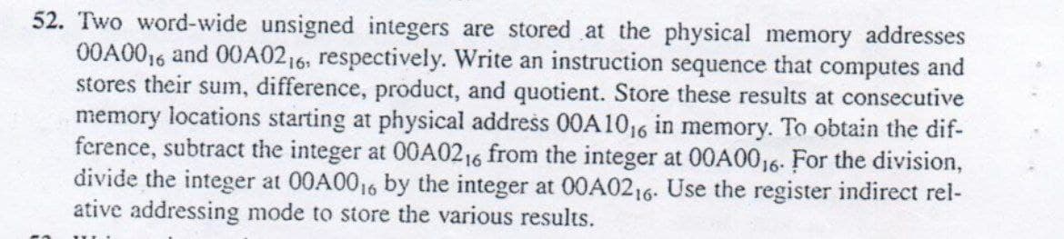 52. Two word-wide unsigned integers are stored at the physical memory addresses
00A0016 and 00A0216, respectively. Write an instruction sequence that computes and
stores their sum, difference, product, and quotient. Store these results at consecutive
memory locations starting at physical address 00A1016 in memory. To obtain the dif-
ference, subtract the integer at 00A0216 from the integer at 00A00₁6. For the division,
divide the integer at 00A00₁6 by the integer at 00A0216. Use the register indirect rel-
ative addressing mode to store the various results.