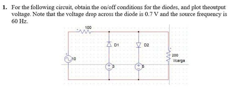 1. For the following circuit, obtain the on/off conditions for the diodes, and plot theoutput
voltage. Note that the voltage drop across the diode is 0.7 V and the source frequency is
60 Hz.
100
AD1
200
Vcarga
10
KH
D2