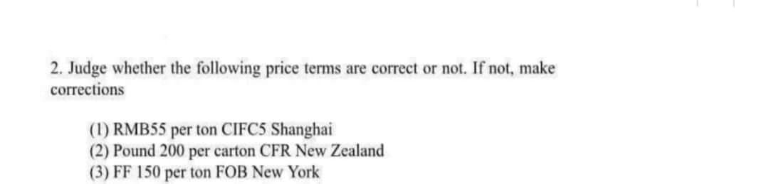 2. Judge whether the following price terms are correct or not. If not, make
corrections
(1) RMB55 per ton CIFC5 Shanghai
(2) Pound 200 per carton CFR New Zealand
(3) FF 150 per ton FOB New York