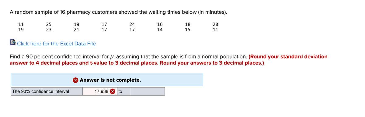 A random sample of 16 pharmacy customers showed the waiting times below (in minutes).
11
25
19
17
24
16
20
18
15
19
23
21
17
17
14
11
Click here for the Excel Data File
Find a 90 percent confidence interval for u, assuming that the sample is from a normal population. (Round your standard deviation
answer to 4 decimal places and t-value to 3 decimal places. Round your answers to 3 decimal places.)
X Answer is not complete.
The 90% confidence interval
17.938 X to
