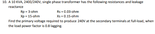 10. A 10 KVA, 2400/240V, single phase transformer has the following resistances and leakage
reactance
Rp = 3-ohm
Rs = 0.03-ohm
Xp = 15-ohm
Xs = 0.15-ohm
Find the primary voltage required to produce 240V at the secondary terminals at full-load, when
the load power factor is 0.8 lagging.