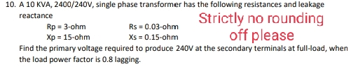 10. A 10 KVA, 2400/240V, single phase transformer has the following resistances and leakage
reactance
Rp = 3-ohm
Rs = 0.03-ohm
Strictly no rounding
off please
Xp = 15-ohm
Xs = 0.15-ohm
Find the primary voltage required to produce 240V at the secondary terminals at full-load, when
the load power factor is 0.8 lagging.