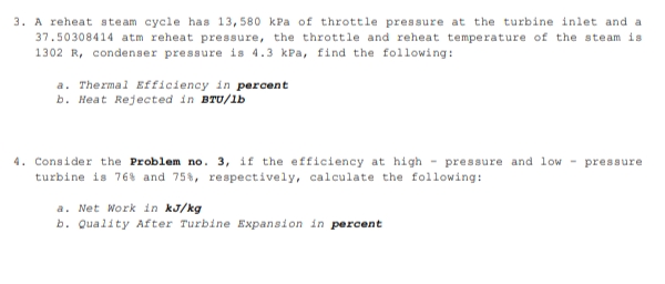 3. A reheat steam cycle has 13,580 kPa of throttle pressure at the turbine inlet and a
37.50308414 atm reheat pressure, the throttle and reheat temperature of the steam is
1302 R, condenser pressure is 4.3 kPa, find the following:
a. Thermal Efficiency in percent
b. Heat Rejected in BTU/lb
4. Consider the Problem no. 3, if the efficiency at high pressure and low pressure
turbine is 76% and 75%, respectively, calculate the following:
a. Net Work in kJ/kg
b. Quality After Turbine Expansion in percent