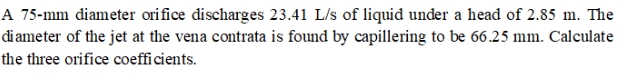 A 75-mm diameter orifice discharges 23.41 L/s of liquid under a head of 2.85 m. The
diameter of the jet at the vena contrata is found by capillering to be 66.25 mm. Calculate
the three orifice coefficients.