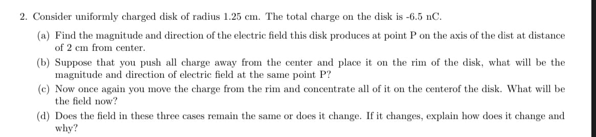 2. Consider uniformly charged disk of radius 1.25 cm. The total charge on the disk is -6.5 nC.
(a) Find the magnitude and direction of the electric field this disk produces at point P on the axis of the dist at distance
of 2 cm from center.
(b) Suppose that you push all charge away from the center and place it on the rim of the disk, what will be the
magnitude and direction of electric field at the same point P?
(c) Now once again you move the charge from the rim and concentrate all of it on the centerof the disk. What will be
the field now?
(d) Does the field in these three cases remain the same or does it change. If it changes, explain how does it change and
why?
