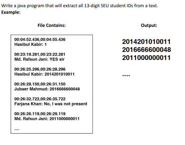 Write a java program that will extract all 13-digit SEU student IDs from a text.
Example:
File Contains:
Output:
00:04:52.436,00:04:55.436
Hasibul Kabir: 1
2014201010011
2016666600048
00:23:19.281,00:23:22.281
Md. Rafsun Jani: YES sir
2011000000011
00:26:25.296,00:26:28.296
Hasibul Kabir: 2014201010011
00:26:28.150,00:26:31.150
Jubaer Mahmud: 2016666600048
00:26:32.722,00:26:35.722
Farjana Khan: No, I was not present
00:26:26.119,00:26:29.119
Md. Rafsun Jani: 2011000000011
****