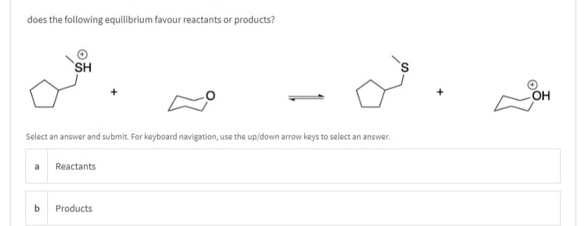 does the following equilibrium favour reactants or products?
SH
Select an answer and submit. For keyboard navigation, use the up/down arrow keys to select an answer.
a Reactants
b
Products
OH