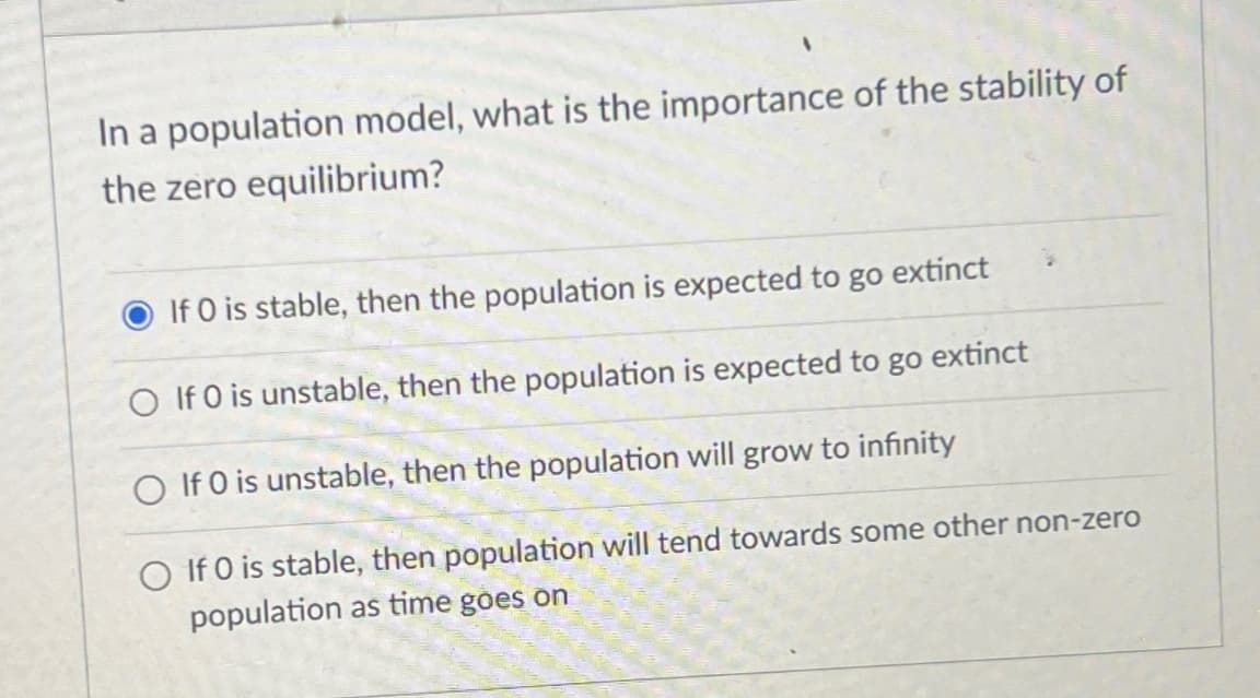 In a population model, what is the importance of the stability of
the zero equilibrium?
If 0 is stable, then the population is expected to go extinct
O If 0 is unstable, then the population is expected to go extinct
O If 0 is unstable, then the population will grow to infinity
O If 0 is stable, then population will tend towards some other non-zero
population as time goes on