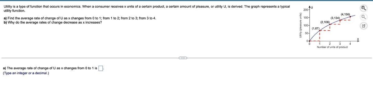 Utility is a type of function that occurs in economics. When a consumer receives x units of a certain product, a certain amount of pleasure, or utility U, is derived. The graph represents a typical
utility function.
a) Find the average rate of change of U as x changes from 0 to 1; from 1 to 2; from 2 to 3; from 3 to 4.
b) Why do the average rates of change decrease as x increases?
a) The average rate of change of U as x changes from 0 to 1 is.
(Type an integer or a decimal.)
C
Utility (pleasure units)
AU
200-
150-
100-
50-
0
(1,67)
(2,106)
I
(3,134)
(4,156)
2
Number of units of product
4
X