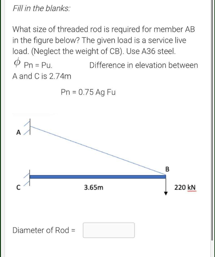 Fill in the blanks:
What size of threaded rod is required for member AB
in the figure below? The given load is a service live
load. (Neglect the weight of CB). Use A36 steel.
Ф
Difference in elevation between
Pn = Pu.
A and C is 2.74m
A
C
Pn = 0.75 Ag Fu
Diameter of Rod =
3.65m
B
220 kN