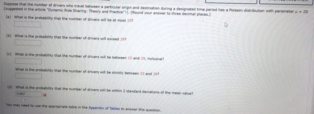 Suppose that the number of drivers who travel between a particular origin and destination during a designated time period has a Poisson distribution with parameter μ = 20
(suggested in the article "Dynamic Ride Sharing: Theory and Practice"+). (Round your answer to three decimal places.)
(a) What is the probability that the number of drivers will be at most 15?
(b) What is the probability that the number of drivers will exceed 29?
(c) What is the probability that the number of drivers will be between 15 and 29, inclusive?
What is the probability that the number of drivers will be strictly between 15 and 29?
(d) What is the probability that the number of drivers will be within 2 standard deviations of the mean value?
0.967
X
You may need to use the appropriate table in the Appendix of Tables to answer this question.