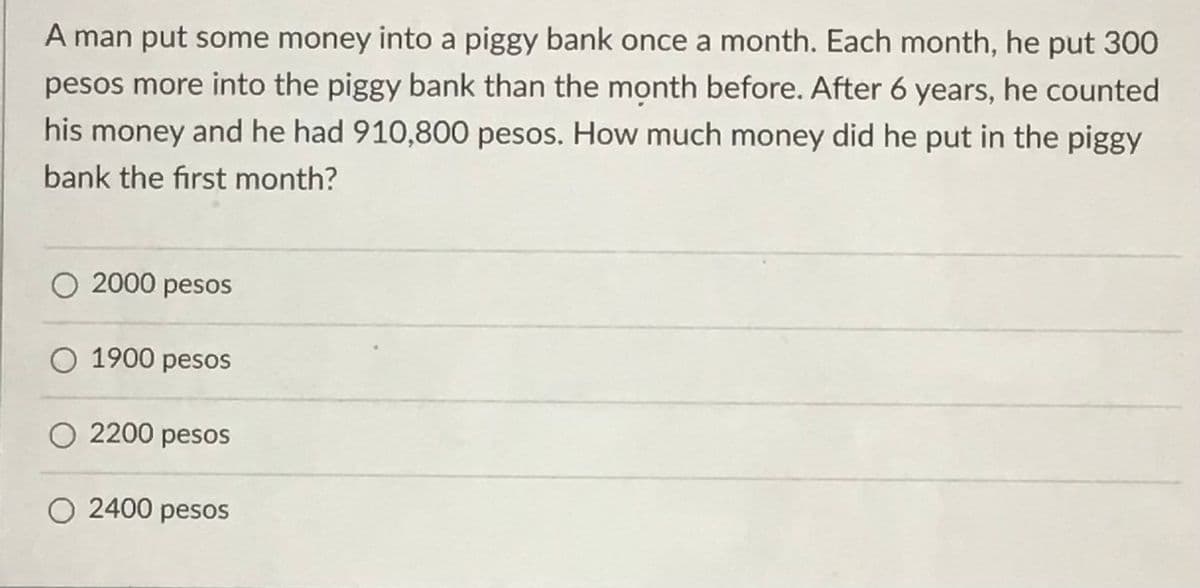 A man put some money into a piggy bank once a month. Each month, he put 300
pesos more into the piggy bank than the month before. After 6 years, he counted
his money and he had 910,800 pesos. How much money did he put in the piggy
bank the first month?
O 2000 pesos
O 1900 pesos
O 2200 pesOs
O 2400 pesos
