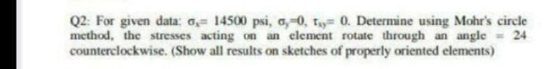 Q2: For given data: o 14500 psi, a,-0, ty 0. Determine using Mohr's circle
method, the stresses acting on an clement rotate through an angle 24
counterclockwise. (Show all results on sketches of properly oriented elements)
