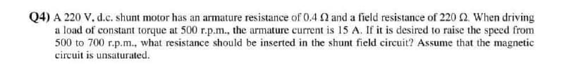 Q4) A 220 V, d.c. shunt motor has an armature resistance of 0.4 Q and a field resistance of 220n When driving
a load of constant torque at 500 r.p.m., the armature current is 15 A. If it is desired to raise the speed from
500 to 700 r.p.m., what resistance should be inserted in the shunt field circuit? Assume that the magnetic
circuit is unsaturated.
