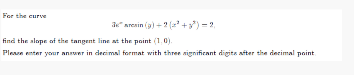 For the curve
3e* arcsin (y) + 2 (x² + y²) = 2,
find the slope of the tangent line at the point (1,0).
Please enter your answer in decimal format with three significant digits after the decimal point.
