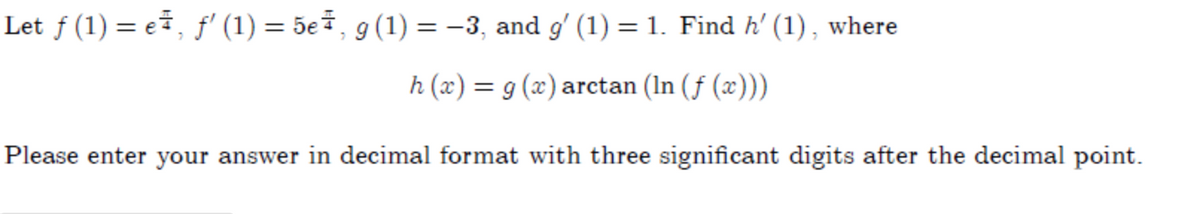 Let ƒ (1) = e, f' (1) = 5e7, g(1) = -3, and g' (1) = 1. Find h' (1) , where
h (x) = g (x) arctan (In (ƒ (x)))
Please enter your answer in decimal format with three significant digits after the decimal point.
