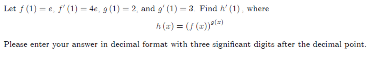 Let f (1) = e, f' (1) = 4e, g (1) = 2, and g' (1) = 3. Find h' (1) , where
h (x) = (f (x))°(=)
Please enter your answer in decimal format with three significant digits after the decimal point.
