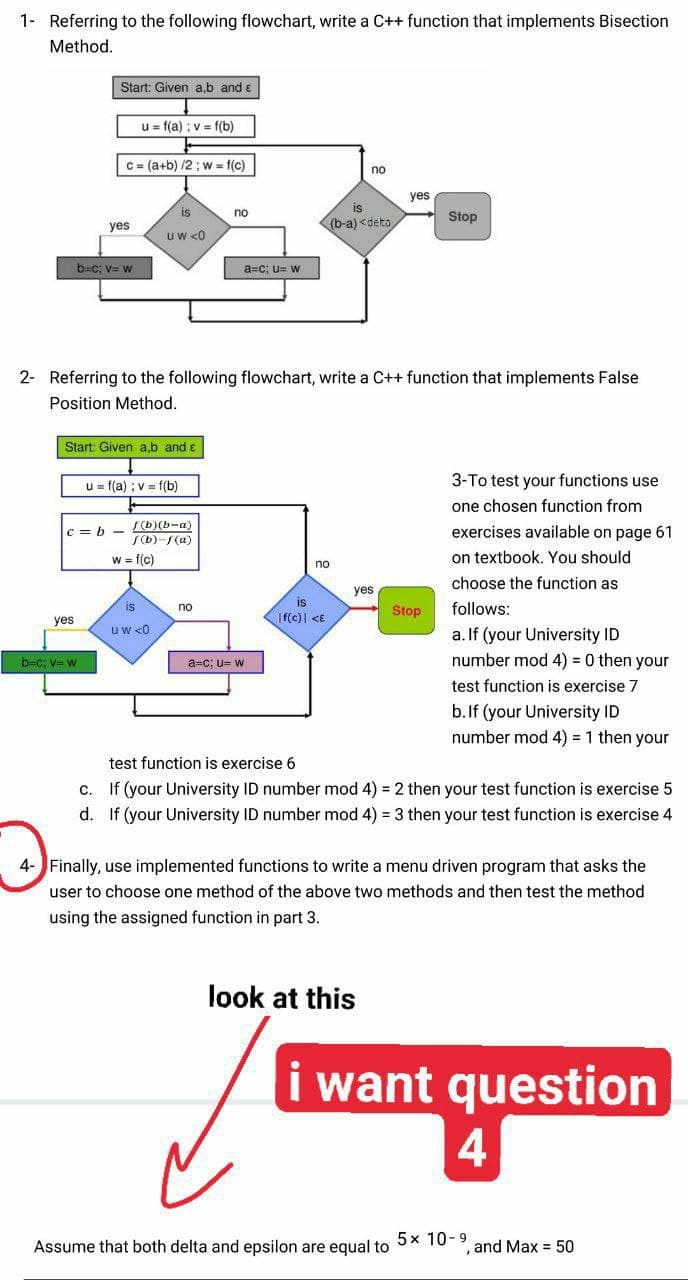 1- Referring to the following flowchart, write a C++ function that implements Bisection
Method.
Start: Given a,b and ɛ
u = f(a) ; v = f(b)
C = (a+b) /2 ; w = f(c)
no
yes
is
is
no
(b-a) <deta
Stop
yes
uw <0
b=c; v= w
a=c; u= w
2- Referring to the following flowchart, write a C++ function that implements False
Position Method.
Start: Given a,b and e
u = f(a) ; v = f(b)
3-To test your functions use
one chosen function from
F(b)(b-a)
S(b)-/(a)
exercises available on page 61
C = b -
w = f(c)
on textbook. You should
no
choose the function as
yes
is
is
no
Stop
follows:
yes
|f(c)| <E
uw <0
a. If (your University ID
number mod 4) = 0 then your
b=c: V W
a=c; u= w
test function is exercise 7
b.If (your University ID
number mod 4) = 1 then your
test function is exercise 6
If (your University ID number mod 4) = 2 then your test function is exercise 5
d. If (your University ID number mod 4) = 3 then your test function is exercise 4
C.
4- Finally, use implemented functions to write a menu driven program that asks the
user to choose one method of the above two methods and then test the method
using the assigned function in part 3.
look at this
i want question
4
Assume that both delta and epsilon are equal to 5x 10-9
and Max = 50
