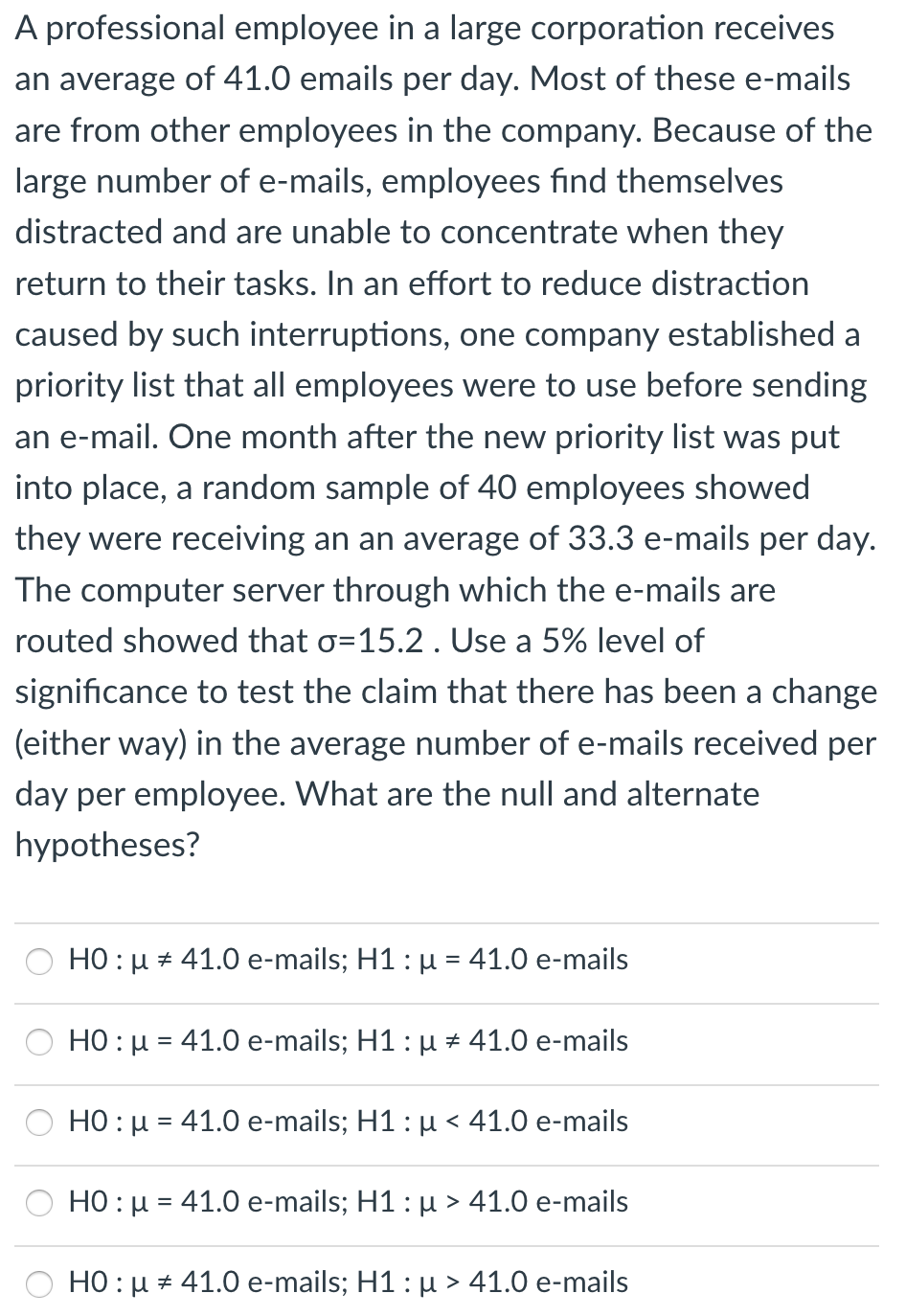 A professional employee in a large corporation receives
an average of 41.0 emails per day. Most of these e-mails
are from other employees in the company. Because of the
large number of e-mails, employees find themselves
distracted and are unable to concentrate when they
return to their tasks. In an effort to reduce distraction
caused by such interruptions, one company established a
priority list that all employees were to use before sending
an e-mail. One month after the new priority list was put
into place, a random sample of 40 employees showed
they were receiving an an average of 33.3 e-mails per day.
The computer server through which the e-mails are
routed showed that o=15.2 . Use a 5% level of
significance to test the claim that there has been a change
(either way) in the average number of e-mails received per
day per employee. What are the null and alternate
hypotheses?
HO : u + 41.0 e-mails; H1 : µ = 41.0 e-mails
H0: μ-41.0 e-mails; H1 : μ +41.0 e-mails
HO : µ = 41.0 e-mails; H1: µ < 41.0 e-mails
H0: μ-41.0 e-mails; H1 : μ >41.0 e-mails
HO : µ + 41.0 e-mails; H1: µ > 41.0 e-mails
