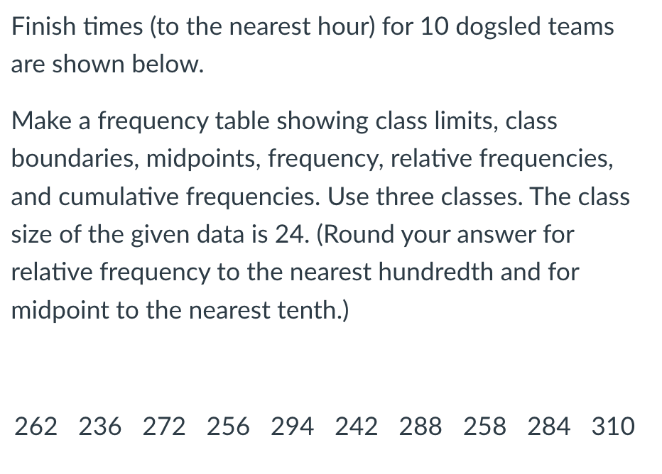 Finish times (to the nearest hour) for 10 dogsled teams
are shown below.
Make a frequency table showing class limits, class
boundaries, midpoints, frequency, relative frequencies,
and cumulative frequencies. Use three classes. The class
size of the given data is 24. (Round your answer for
relative frequency to the nearest hundredth and for
midpoint to the nearest tenth.)
262 236 272 256 294 242 288 258 284 310
