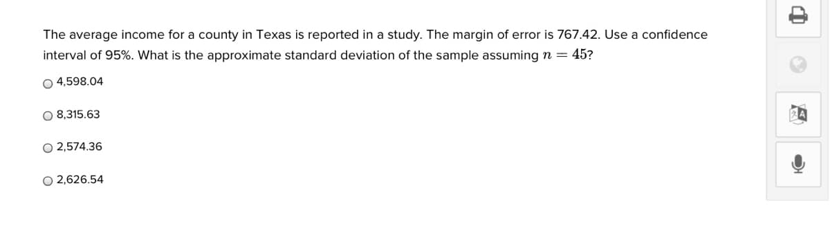 The average income for a county in Texas is reported in a study. The margin of error is 767.42. Use a confidence
interval of 95%. What is the approximate standard deviation of the sample assuming n = 45?
O 4,598.04
O 8,315.63
O 2,574.36
O 2,626.54
