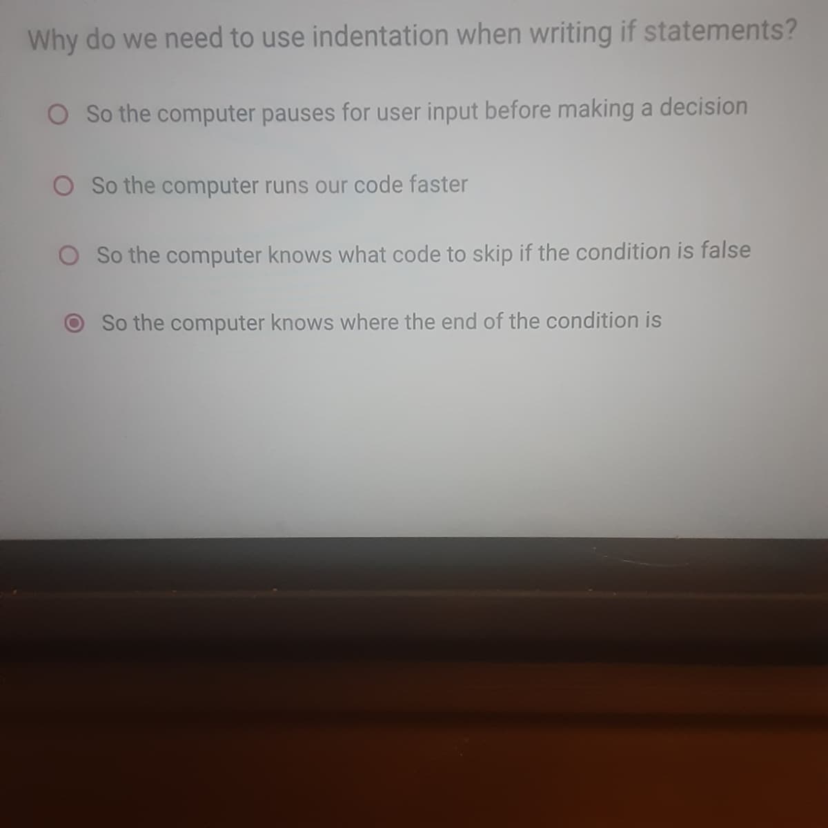 Why do we need to use indentation when writing if statements?
O So the computer pauses for user input before making a decision
O So the computer runs our code faster
O So the computer knows what code to skip if the condition is false
So the computer knows where the end of the condition is
