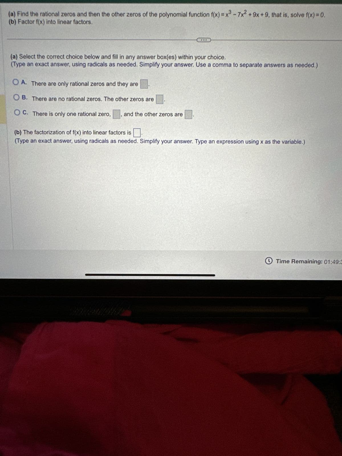 (a) Find the rational zeros and then the other zeros of the polynomial function f(x) = x³-7x² +9x +9, that is, solve f(x) = 0.
(b) Factor f(x) into linear factors.
(a) Select the correct choice below and fill in any answer box(es) within your choice.
(Type an exact answer, using radicals as needed. Simplify your answer. Use a comma to separate answers as needed.)
OA. There are only rational zeros and they are
OB. There are no rational zeros. The other zeros are
OC. There is only one rational zero, and the other zeros are
(b) The factorization of f(x) into linear factors is
(Type an exact answer, using radicals as needed. Simplify your answer. Type an expression using x as the variable.)
Time Remaining: 01:49:3