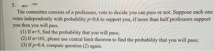 5.
on
The committee consists of n professors, vote to decide you can pass or not. Suppose each one
votes independently with probability p=0.6 to support you, if more than half professors support
you then you will pass.
(1) If n=5, find the probability that you will pass;
(2) If n=101, please use central limit theorem to find the probability that you will pass;
(3) If p-0.4, compute question (2) again.
