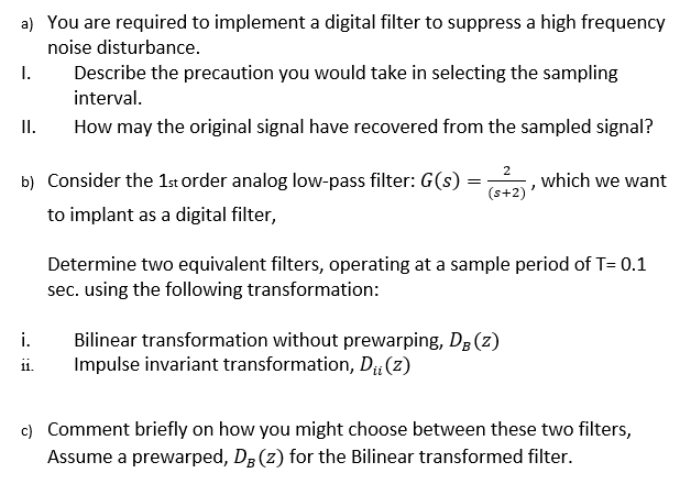 a) You are required to implement a digital filter to suppress a high frequency
noise disturbance.
Describe the precaution you would take in selecting the sampling
interval.
I.
I.
How may the original signal have recovered from the sampled signal?
2
b) Consider the 1st order analog low-pass filter: G(s)
which we want
(s+2)
to implant as a digital filter,
Determine two equivalent filters, operating at a sample period of T= 0.1
sec. using the following transformation:
i.
Bilinear transformation without prewarping, Dg (z)
Impulse invariant transformation, D#(z)
ii.
c) Comment briefly on how you might choose between these two filters,
Assume a prewarped, DB (z) for the Bilinear transformed filter.
