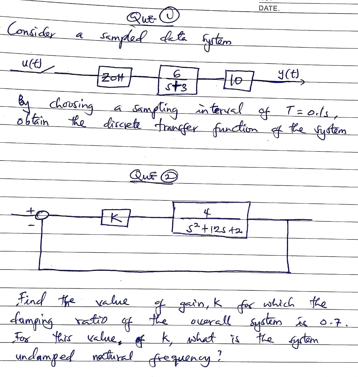 DATE.
QuE-
Consider
Sampded deta
a
Y(t)
ZotH
st3
Ho
y
chorsing
Samplingin terval
a
dirsete "tranfer function f
the fystem
QuE
Find the
damping ratio
value
F gain, k fo which the
of
the
ocerall System és 0.7.
Fox
this value, f k, what is
the fyrtem
undamped nectiral
frequency?
