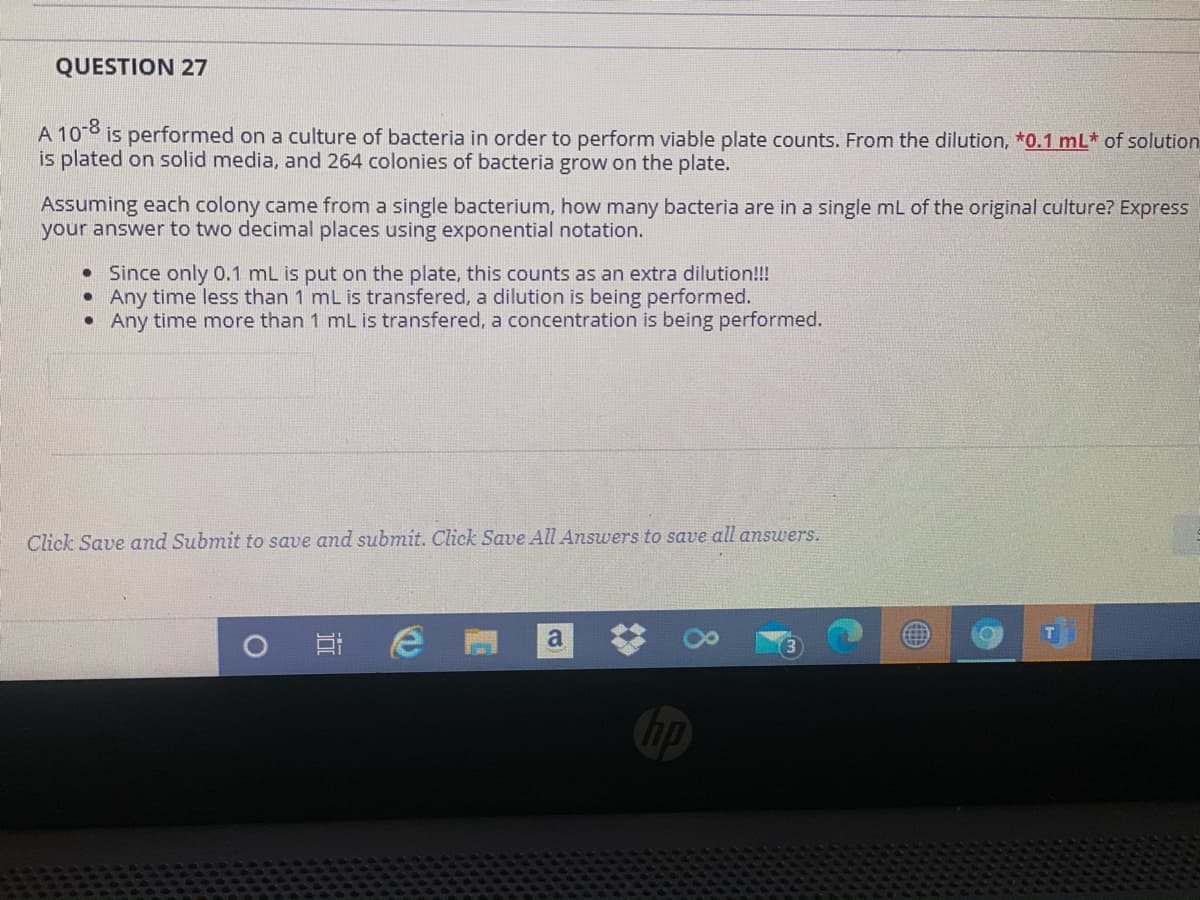 QUESTION 27
A 10 is performed on a culture of bacteria in order to perform viable plate counts. From the dilution, *0.1 mL* of solution
is plated on solid media, and 264 colonies of bacteria grow on the plate.
Assuming each colony came from a single bacterium, how many bacteria are in a single mL of the original culture? Express
your answer to two decimal places using exponential notation.
• Since only 0.1 mL is put on the plate, this counts as an extra dilution!!!
Any time less than 1 mL is transfered, a dilution is being performed.
• Any time more than 1 mL is transfered, a concentration is being performed.
Click Save and Submit to save and submit. Click Save All Answers to save all answers.
