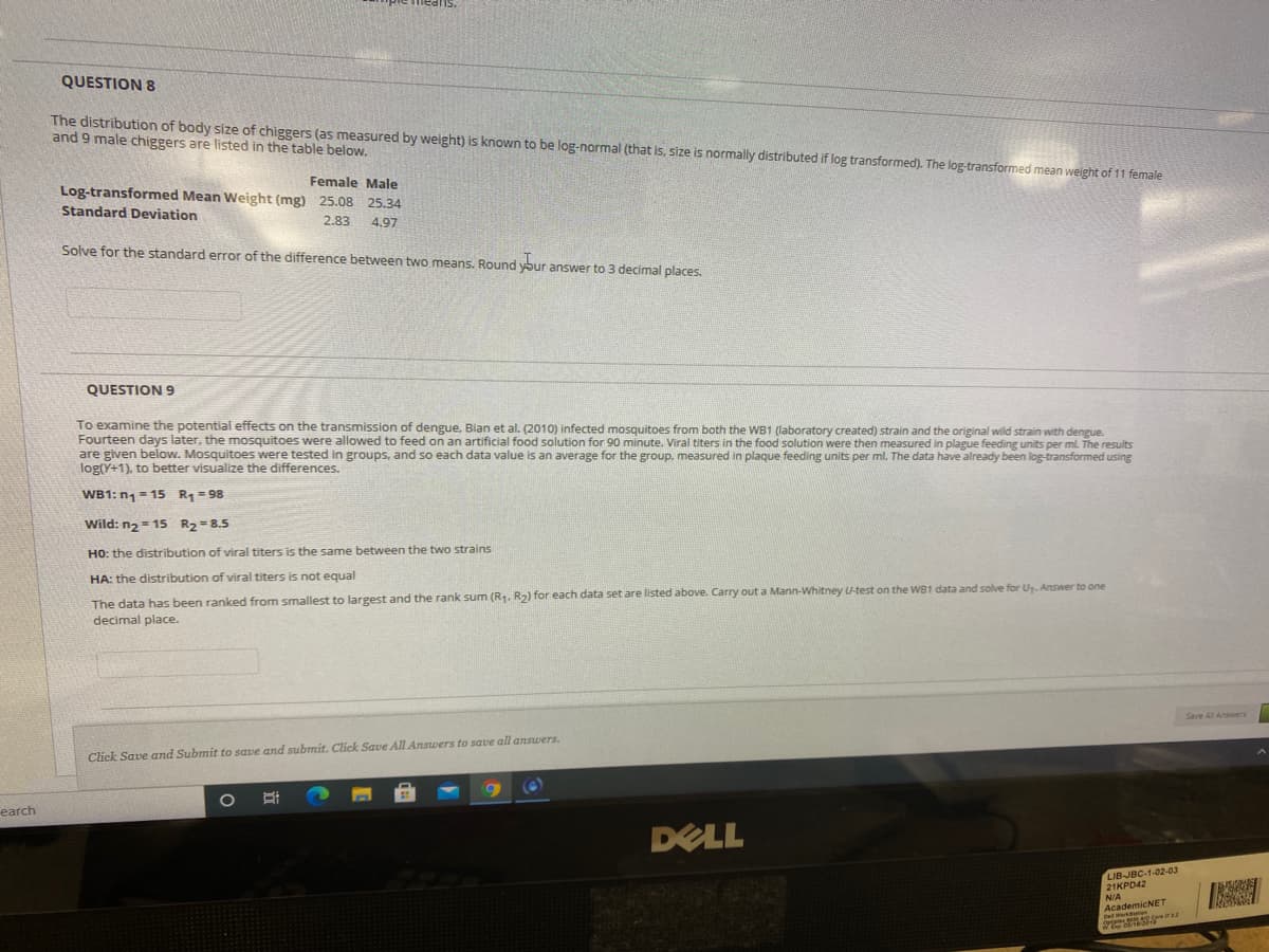 QUESTION 8
The distribution of body size of chiggers (as measured by weight) is known to be log-normal (that is, size is normally distributed if log transformed). The log-transformed mean weight of 11 female
and 9 male chiggers are listed in the table below.
Female Male
Log-transformed Mean Weight (mg) 25.08 25.34
Standard Deviation
2.83
4.97
Solve for the standard error of the difference between two means. Round ybur answer to 3 decimal places.
QUESTION 9
To examine the potential effects on the transmission of dengue, Bian et al. (2010) infected mosquitoes from both the WB1 (laboratory created) strain and the original wild strain with dengue.
Fourteen days later, the mosquitoes were allowed to feed on an artificial food solution for 90 minute. Viral titers in the food solution were then measured in plague feeding units per ml. The results
are given below. Mosquitoes were tested in groups, and so each data value is an average for the group, measured in plaque feeding units per ml. The data have already been log-transformed using
log(Y+1), to better visualize the differences.
WB1: n1 = 15 R= 98
Wild: n2= 15 R2=8.5
HO: the distribution of viral titers is the same between the two strains
HA: the distribution of viral titers is not equal
The data has been ranked from smallest to largest and the rank sum (R. R2) for each data set are listed above. Carry out a Mann-Whitney U-test on the WB1 data and solve for U. Answer to one
decimal place.
Click Save and Submit to save and submit. Click Save All Answers to save all answers.
earch
DELL
LIB-JBC-1-02-03
21KPD42
N/A
AcademicNET
Dell Werks can Ta

