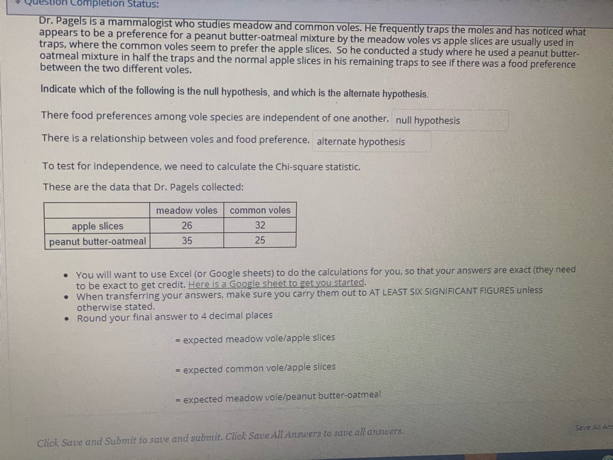 Question Completion Status:
Dr. Pagels is a mammalogist who studies meadow and common voles. He frequently traps the moles and has noticed what
appears to be a preference for a peanut butter-oatmeal mixture by the meadow voles vs apple slices are usually used in
traps, where the common voles seem to prefer the apple slices. So he conducted a study where he used a peanut butter-
oatmeal mixture in half the traps and the normal apple slices in his remaining traps to see if there was a food preference
between the two different voles.
Indicate which of the following is the null hypothesis, and which is the alternate hypothesis.
There food preferences among vole species are independent of one another. null hypothesis
There is a relationship between voles and food preference. alternate hypothesis
To test for independence, we need to calculate the Chi-square statistic.
These are the data that Dr. Pagels collected:
meadow voles
common voles
apple slices
26
32
peanut butter-oatmeal
35
25
• You will want to use Excel (or Google sheets) to do the calculations for you, so that your answers are exact (they need
to be exact to get credit. Here is a Google sheet to get you started.
When transferring your answers, make sure you carry them out to AT LEAST SIX SIGNIFICANT FIGURES unless
otherwise stated.
Round your final answer to 4 decimal places
= expected meadow vole/apple slices
= expected common vole/apple slices
= expected meadow vole/peanut butter-oatmeal
Save All Ans
Click Save and Submit to save and submit. Click Save All Answers to save all answers.
