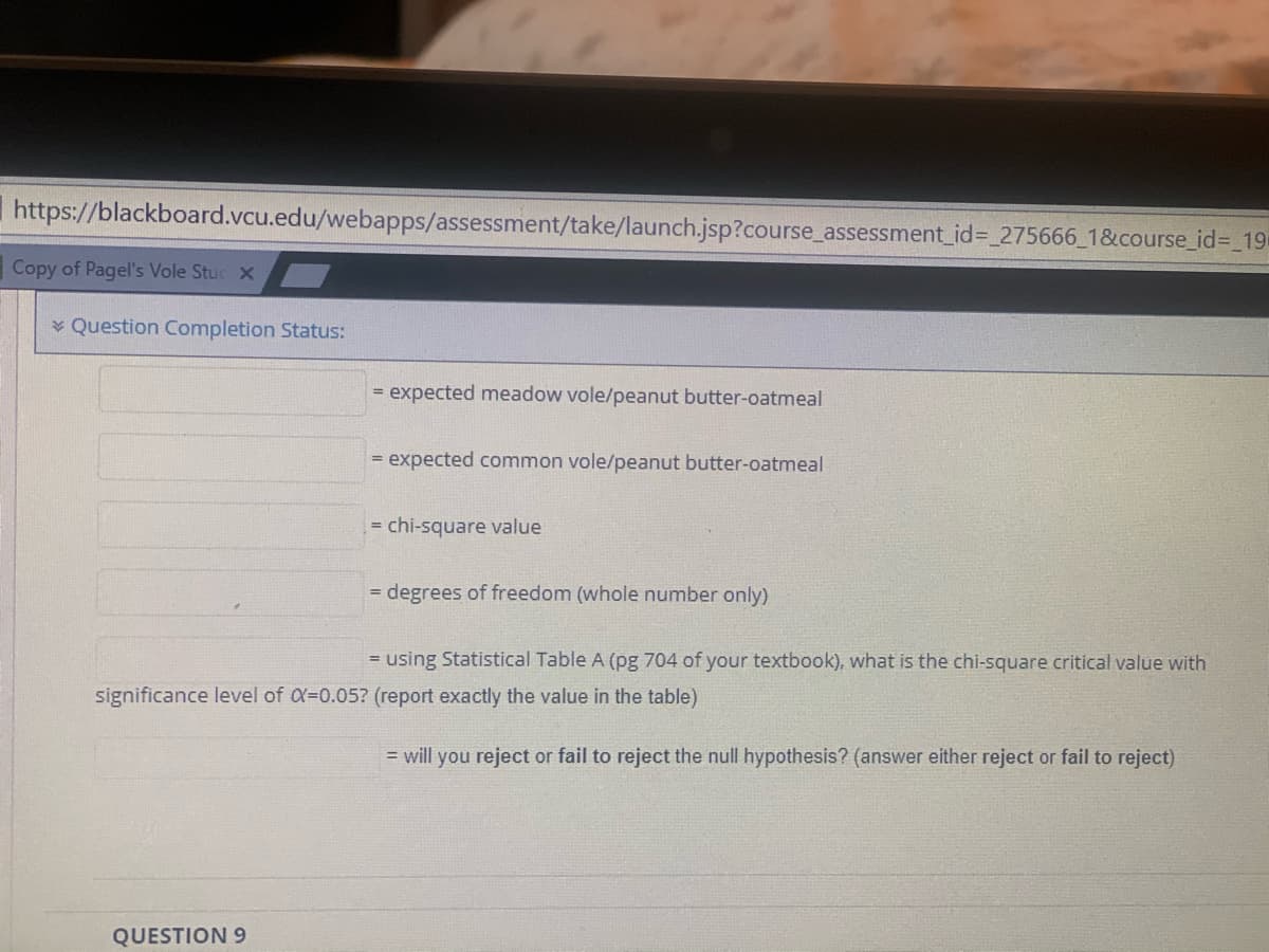 https://blackboard.vcu.edu/webapps/assessment/take/launch.jsp?course_assessment_id%3 275666_1&course_id%3_19
Copy of Pagel's Vole Stuc X
* Question Completion Status:
expected meadow vole/peanut butter-oatmeal
%3D
= expected common vole/peanut butter-oatmeal
= chi-square value
degrees of freedom (whole number only)
%3D
= using Statistical Table A (pg 704 of your textbook), what is the chi-square critical value with
significance level of X=0.05? (report exactly the value in the table)
= will you reject or fail to reject the null hypothesis? (answer either reject or fail to reject)
QUESTION 9
