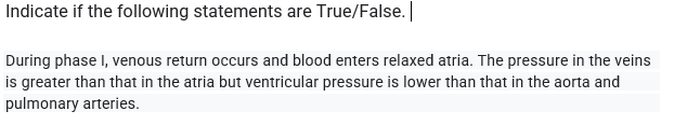 Indicate if the following statements are True/False.|
During phase I, venous return occurs and blood enters relaxed atria. The pressure in the veins
is greater than that in the atria but ventricular pressure is lower than that in the aorta and
pulmonary arteries.
