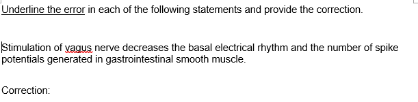 Underline the error in each of the following statements and provide the correction.
Stimulation of yagus nerve decreases the basal electrical rhythm and the number of spike
potentials generated in gastrointestinal smooth muscle.
Correction:
