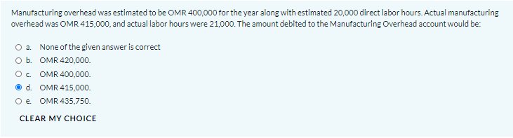 Manufacturing overhead was estimated to be OMR 400,000 for the year along with estimated 20,000 direct labor hours. Actual manufacturing
overhead was OMR 415,000, and actual labor hours were 21,000. The amount debited to the Manufacturing Overhead account would be:
O a. None of the given answer is correct
O b. OMR 420,000.
O. OMR 400,000.
O d. OMR 415,000.
O e. OMR 435,750.
CLEAR MY CHOICE
